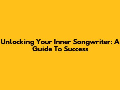 Unlocking Your Inner Songwriter: A Guide To Success