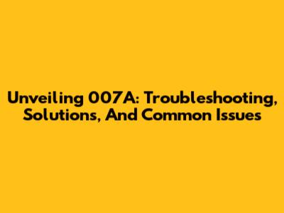 Unveiling 007A: Troubleshooting, Solutions, And Common Issues