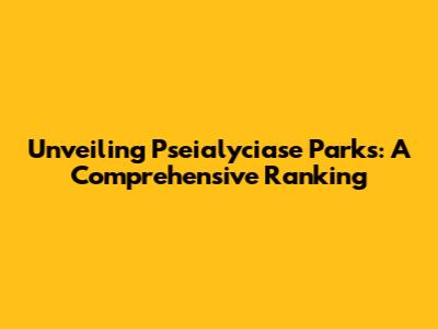 Unveiling Pseialyciase Parks: A Comprehensive Ranking