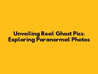 Unveiling Real Ghost Pics: Exploring Paranormal Photos