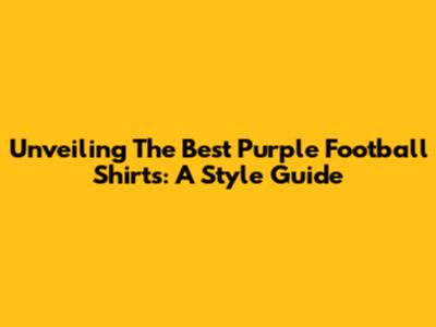 Unveiling The Best Purple Football Shirts: A Style Guide