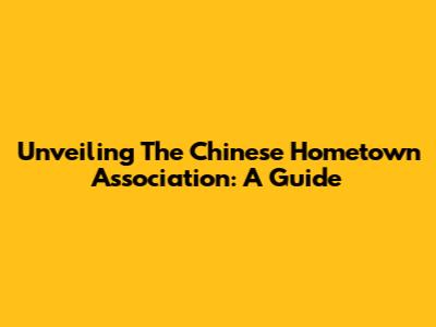 Unveiling The Chinese Hometown Association: A Guide
