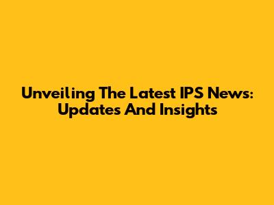 Unveiling The Latest IPS News: Updates And Insights