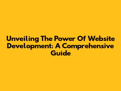 Unveiling The Power Of Website Development: A Comprehensive Guide