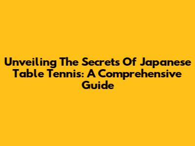 Unveiling The Secrets Of Japanese Table Tennis: A Comprehensive Guide