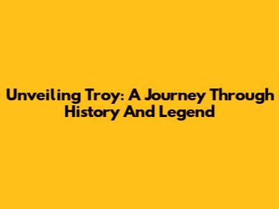Unveiling Troy: A Journey Through History And Legend