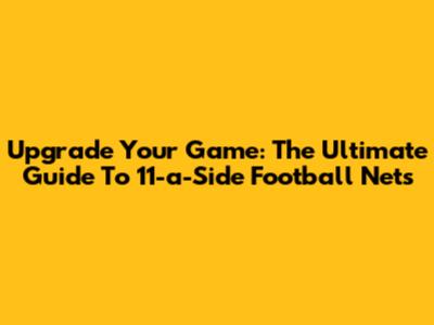 Upgrade Your Game: The Ultimate Guide To 11-a-Side Football Nets