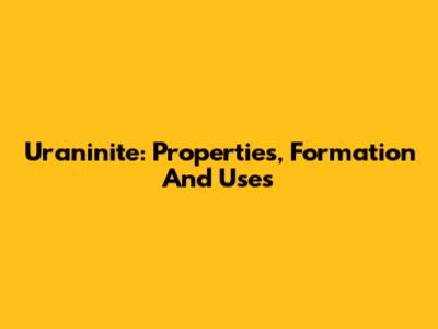 Uraninite: Properties, Formation And Uses