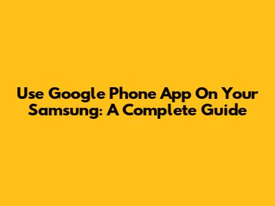 Use Google Phone App On Your Samsung: A Complete Guide