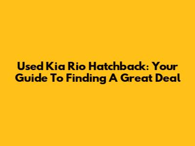 Used Kia Rio Hatchback: Your Guide To Finding A Great Deal