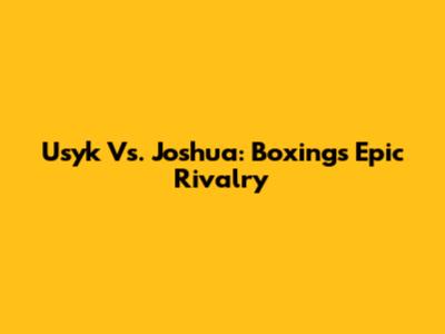 Usyk Vs. Joshua: Boxing's Epic Rivalry