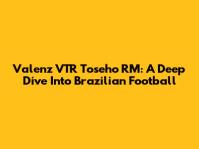 Valenz VTR Toseho RM: A Deep Dive Into Brazilian Football
