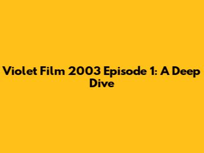 Violet Film 2003 Episode 1: A Deep Dive