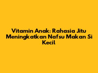 Vitamin Anak: Rahasia Jitu Meningkatkan Nafsu Makan Si Kecil
