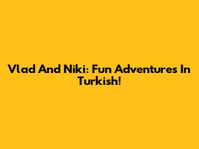 Vlad And Niki: Fun Adventures In Turkish!