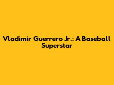 Vladimir Guerrero Jr.: A Baseball Superstar