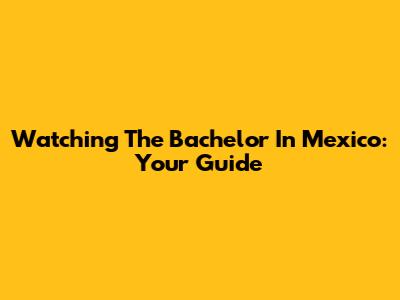 Watching The Bachelor In Mexico: Your Guide