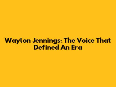 Waylon Jennings: The Voice That Defined An Era