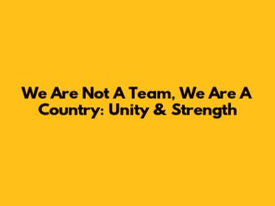 We Are Not A Team, We Are A Country: Unity & Strength