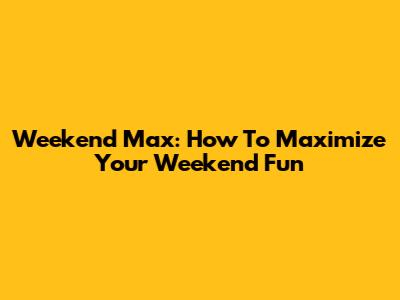 Weekend Max: How To Maximize Your Weekend Fun