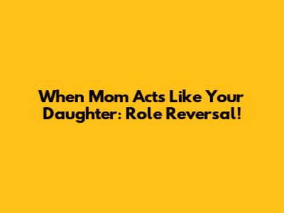 When Mom Acts Like Your Daughter: Role Reversal!