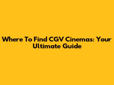 Where To Find CGV Cinemas: Your Ultimate Guide