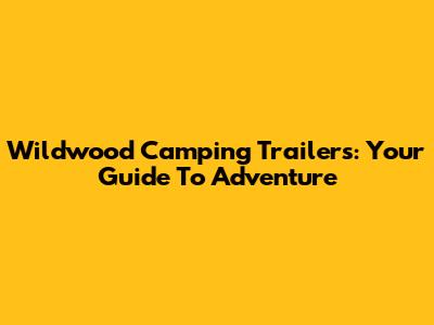 Wildwood Camping Trailers: Your Guide To Adventure