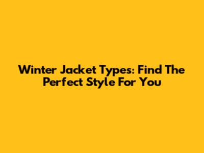 Winter Jacket Types: Find The Perfect Style For You