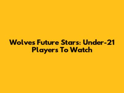 Wolves' Future Stars: Under-21 Players To Watch