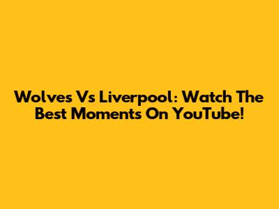 Wolves Vs Liverpool: Watch The Best Moments On YouTube!