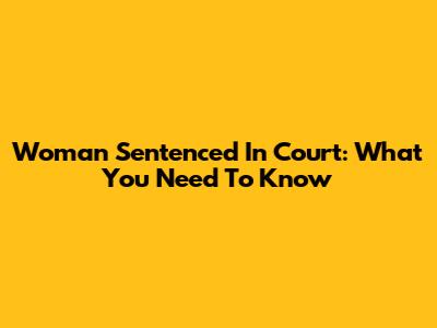 Woman Sentenced In Court: What You Need To Know