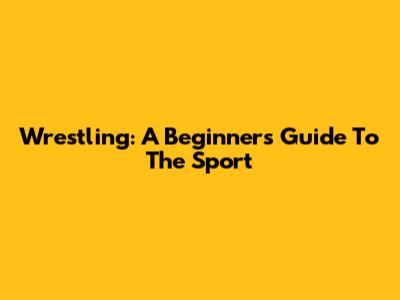 Wrestling: A Beginner's Guide To The Sport