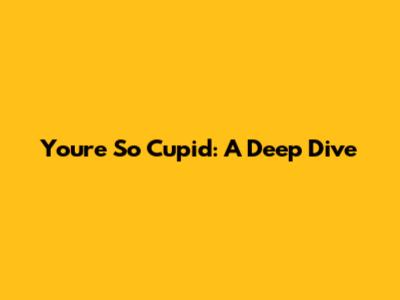 You're So Cupid: A Deep Dive