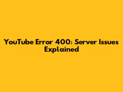 YouTube Error 400: Server Issues Explained