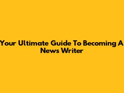 Your Ultimate Guide To Becoming A News Writer