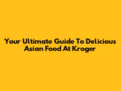 Your Ultimate Guide To Delicious Asian Food At Kroger