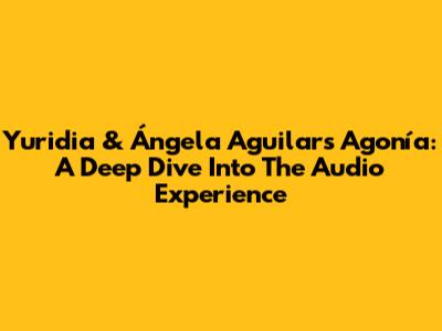 Yuridia & Ángela Aguilar's 'Agonía': A Deep Dive Into The Audio Experience
