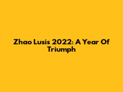 Zhao Lusi's 2022: A Year Of Triumph