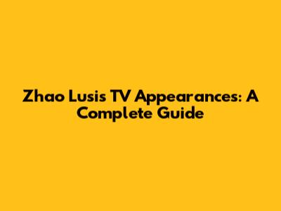 Zhao Lusi's TV Appearances: A Complete Guide