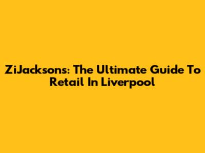 ZiJacksons: The Ultimate Guide To Retail In Liverpool